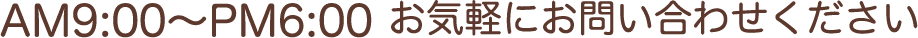 AM9:00〜PM6:00 お気軽にお問い合わせください